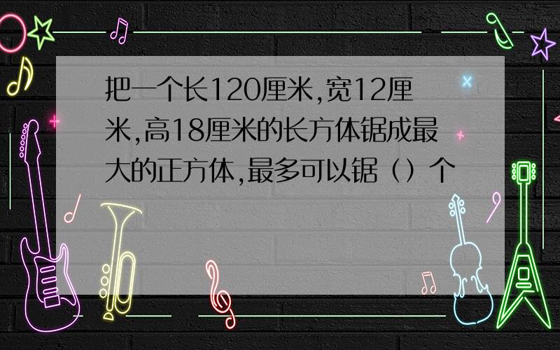 把一个长120厘米,宽12厘米,高18厘米的长方体锯成最大的正方体,最多可以锯（）个