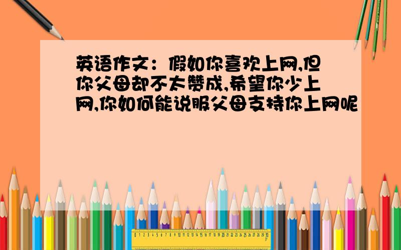 英语作文：假如你喜欢上网,但你父母却不太赞成,希望你少上网,你如何能说服父母支持你上网呢