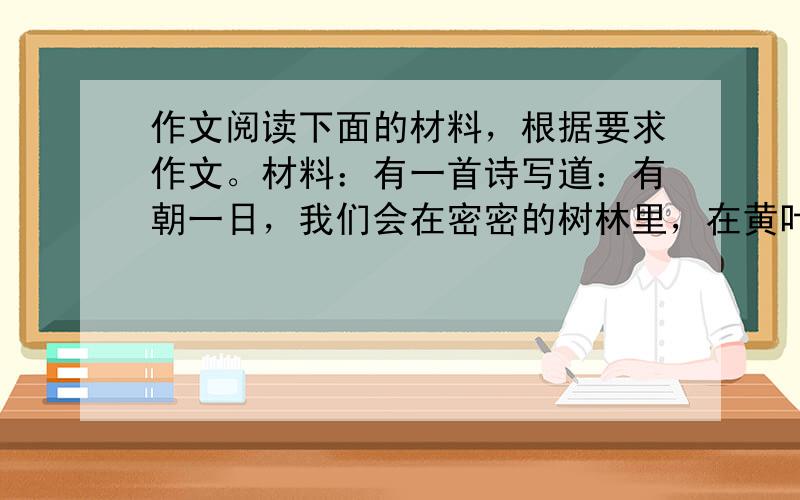 作文阅读下面的材料，根据要求作文。材料：有一首诗写道：有朝一日，我们会在密密的树林里，在黄叶底下，拾起自己的脚印，如同当