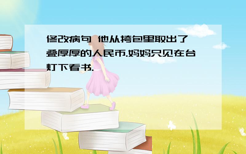 修改病句 他从挎包里取出了一叠厚厚的人民币.妈妈只见在台灯下看书.