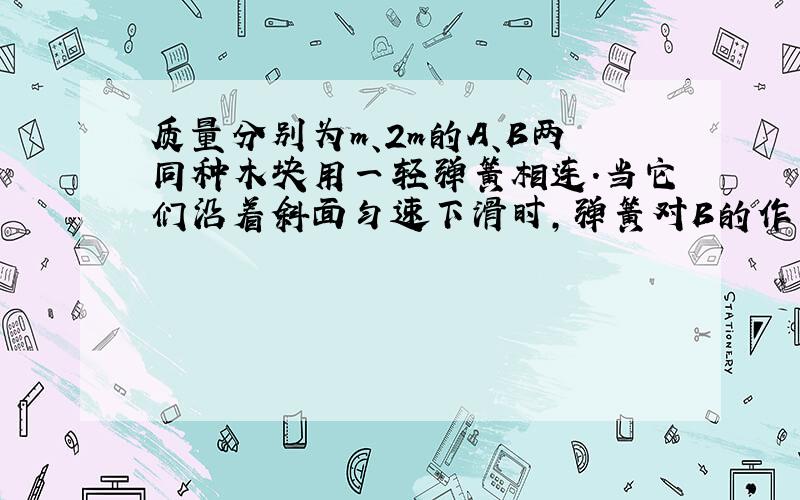 质量分别为m、2m的A、B两同种木块用一轻弹簧相连．当它们沿着斜面匀速下滑时,弹簧对B的作用力为：