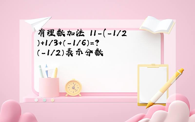 有理数加法 11-(-1／2）+1／3+（-1／6）=?（-1／2）表示分数