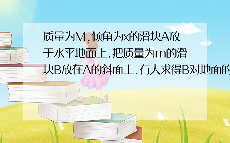 质量为M,倾角为x的滑块A放于水平地面上.把质量为m的滑块B放在A的斜面上.有人求得B对地面的加速度