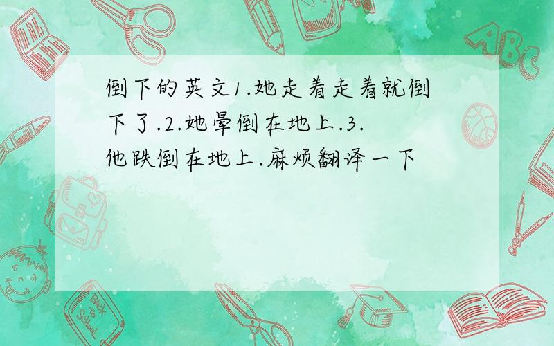 倒下的英文1.她走着走着就倒下了.2.她晕倒在地上.3.他跌倒在地上.麻烦翻译一下