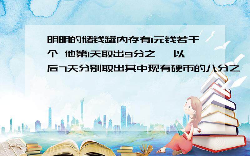 明明的储钱罐内存有1元钱若干个 他第1天取出9分之一 以后7天分别取出其中现有硬币的八分之一；七分之一；