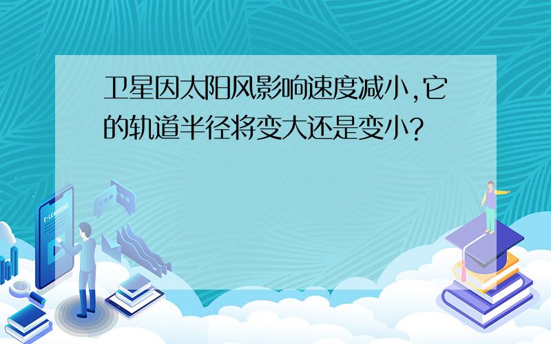 卫星因太阳风影响速度减小,它的轨道半径将变大还是变小?