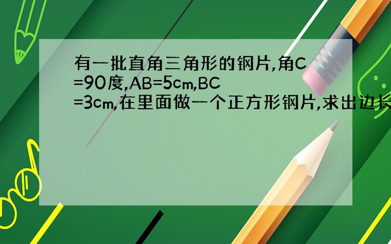 有一批直角三角形的钢片,角C=90度,AB=5cm,BC=3cm,在里面做一个正方形钢片,求出边长