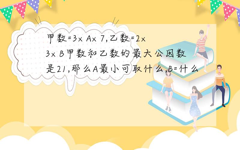 甲数=3×A×7,乙数=2×3×B甲数和乙数的最大公因数是21,那么A最小可取什么,B=什么