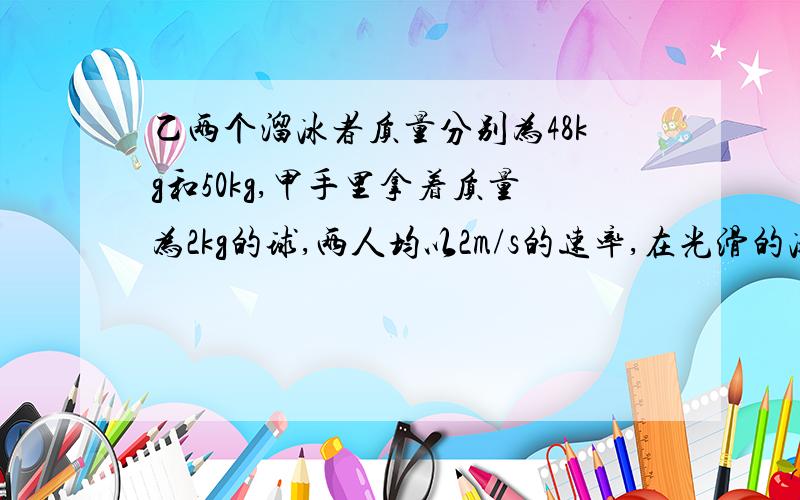 乙两个溜冰者质量分别为48kg和50kg,甲手里拿着质量为2kg的球,两人均以2m/s的速率,在光滑的冰