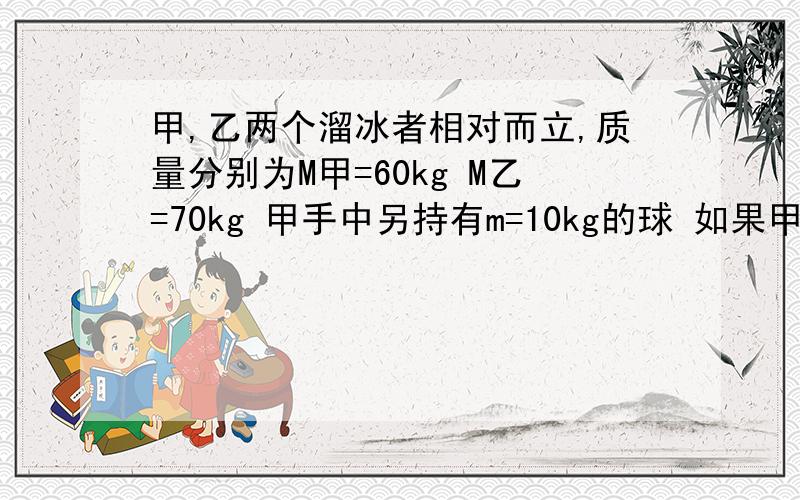 甲,乙两个溜冰者相对而立,质量分别为M甲=60kg M乙=70kg 甲手中另持有m=10kg的球 如果甲以相对地面的水平