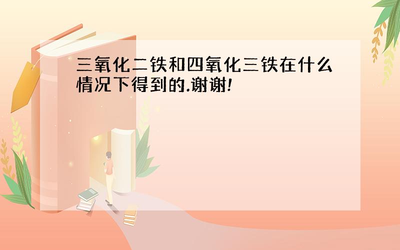 三氧化二铁和四氧化三铁在什么情况下得到的.谢谢!