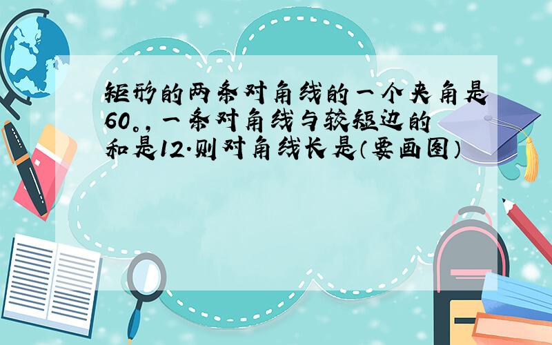 矩形的两条对角线的一个夹角是60°,一条对角线与较短边的和是12.则对角线长是（要画图）