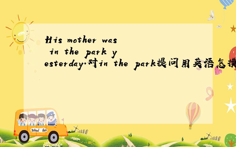 His mother was in the park yesterday.对in the park提问用英语怎摸说