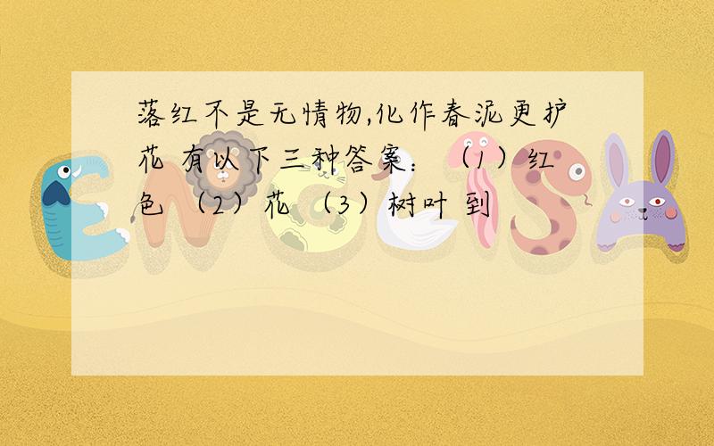 落红不是无情物,化作春泥更护花 有以下三种答案：（1）红色 （2）花 （3）树叶 到