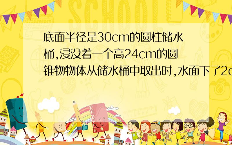 底面半径是30cm的圆柱储水桶,浸没着一个高24cm的圆锥物物体从储水桶中取出时,水面下了2cm圆锥物体底面半