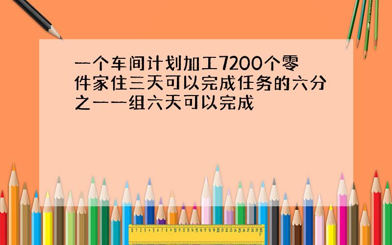 一个车间计划加工7200个零件家住三天可以完成任务的六分之一一组六天可以完成