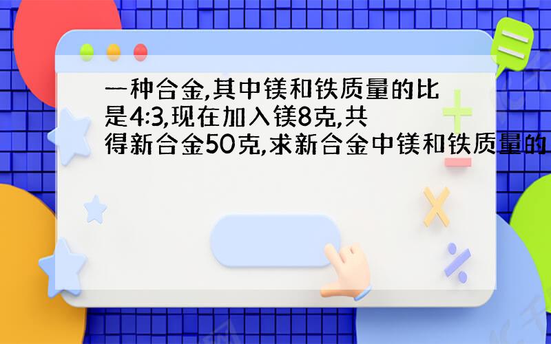 一种合金,其中镁和铁质量的比是4:3,现在加入镁8克,共得新合金50克,求新合金中镁和铁质量的比.