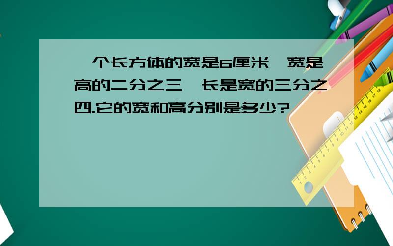 一个长方体的宽是6厘米,宽是高的二分之三,长是宽的三分之四.它的宽和高分别是多少?