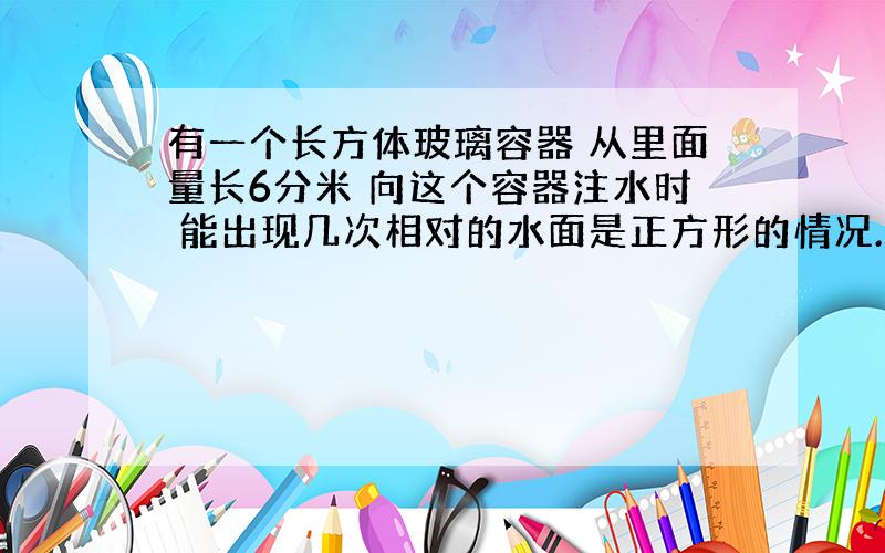 有一个长方体玻璃容器 从里面量长6分米 向这个容器注水时 能出现几次相对的水面是正方形的情况.