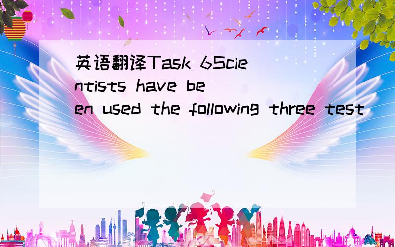 英语翻译Task 6Scientists have been used the following three test