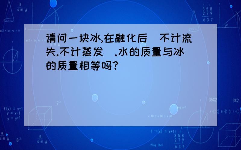 请问一块冰,在融化后（不计流失.不计蒸发）.水的质量与冰的质量相等吗?