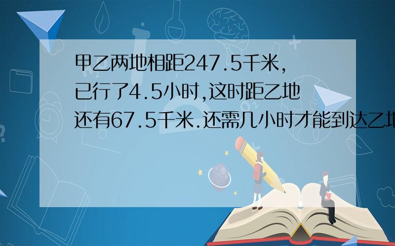 甲乙两地相距247.5千米,已行了4.5小时,这时距乙地还有67.5千米.还需几小时才能到达乙地?