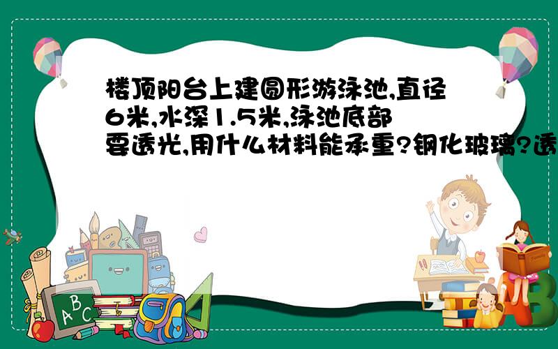 楼顶阳台上建圆形游泳池,直径6米,水深1.5米,泳池底部要透光,用什么材料能承重?钢化玻璃?透明亚力克?