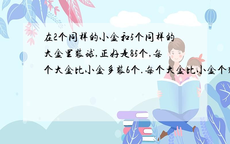 在2个同样的小盒和5个同样的大盒里装球,正好是85个,每个大盒比小盒多装6个.每个大盒比小盒个装多少个?