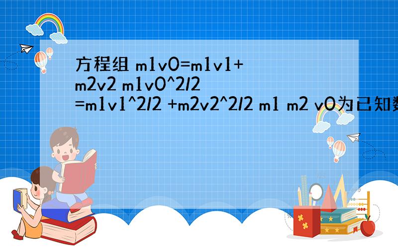 方程组 m1v0=m1v1+m2v2 m1v0^2/2 =m1v1^2/2 +m2v2^2/2 m1 m2 v0为已知数