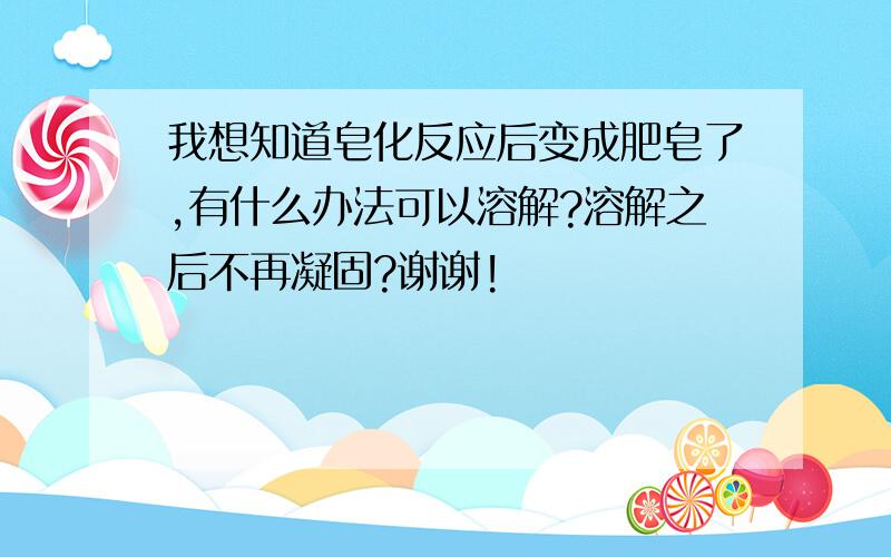 我想知道皂化反应后变成肥皂了,有什么办法可以溶解?溶解之后不再凝固?谢谢!