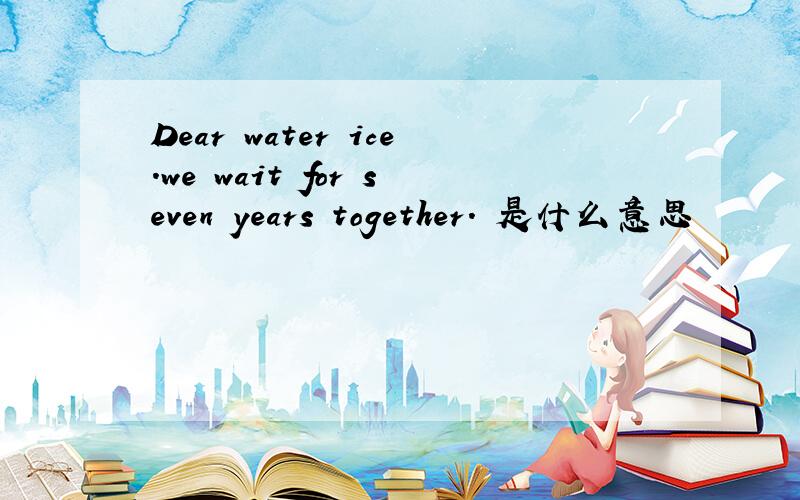 Dear water ice.we wait for seven years together. 是什么意思