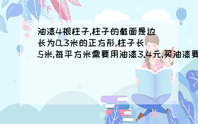 油漆4根柱子,柱子的截面是边长为0.3米的正方形,柱子长5米,每平方米需要用油漆3.4元,买油漆要多少元?