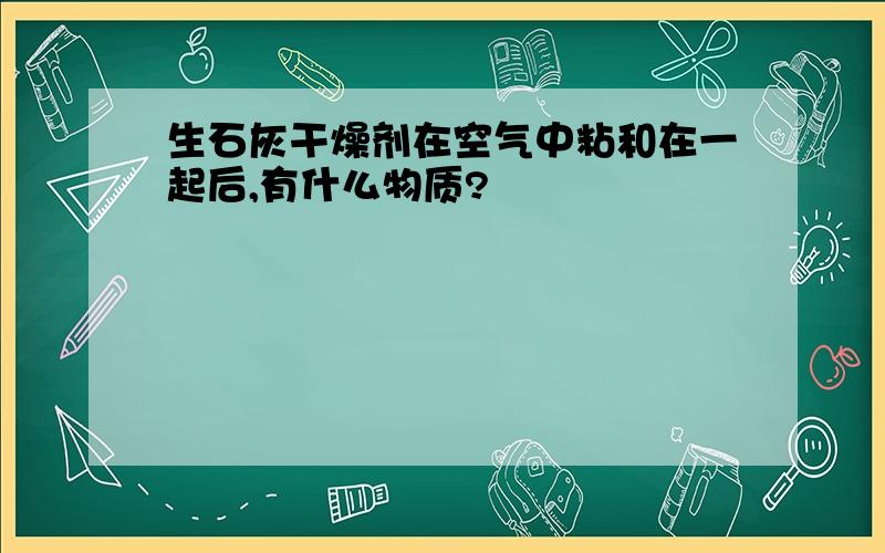 生石灰干燥剂在空气中粘和在一起后,有什么物质?