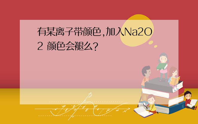 有某离子带颜色,加入Na2O2 颜色会褪么?