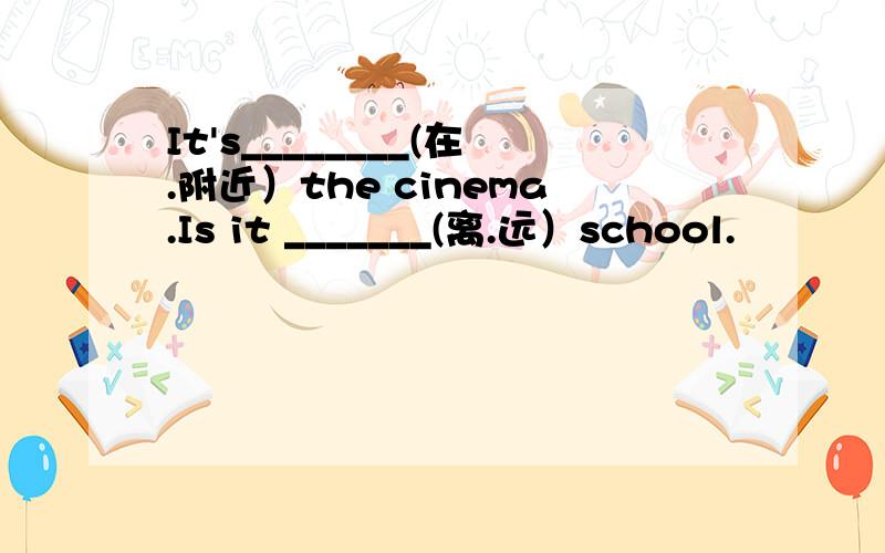 It's________(在.附近）the cinema.Is it _______(离.远）school.