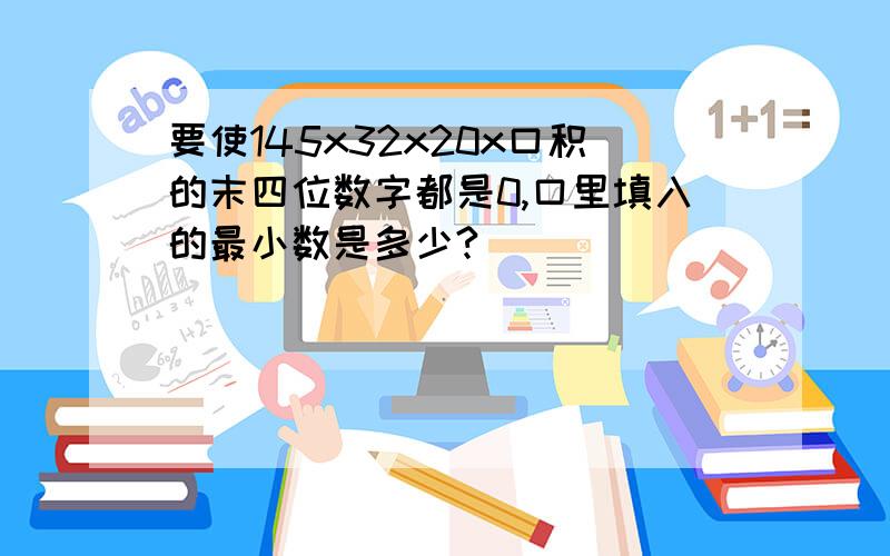 要使145x32x20x口积的末四位数字都是0,口里填入的最小数是多少?