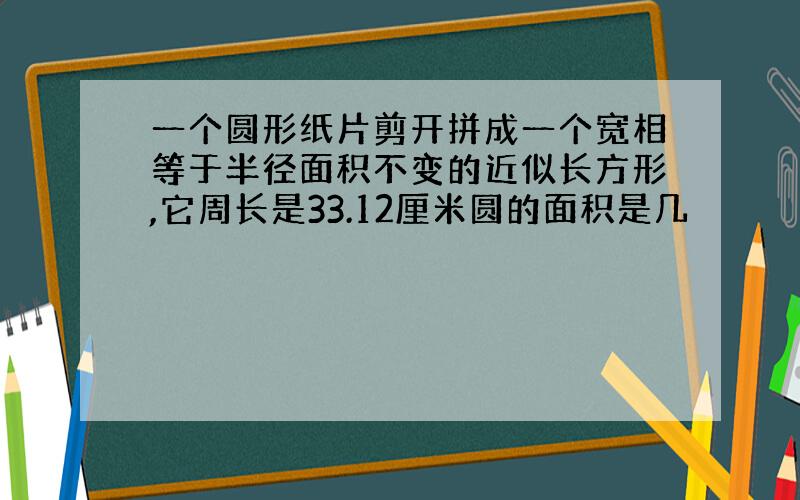 一个圆形纸片剪开拼成一个宽相等于半径面积不变的近似长方形,它周长是33.12厘米圆的面积是几