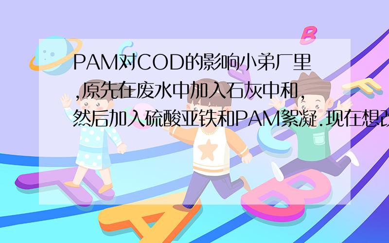 PAM对COD的影响小弟厂里,原先在废水中加入石灰中和,然后加入硫酸亚铁和PAM絮凝.现在想改成只加PAM.这样会不会对