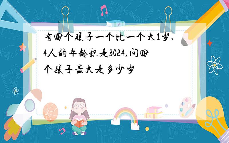 有四个孩子一个比一个大1岁,4人的年龄积是3024,问四个孩子最大是多少岁