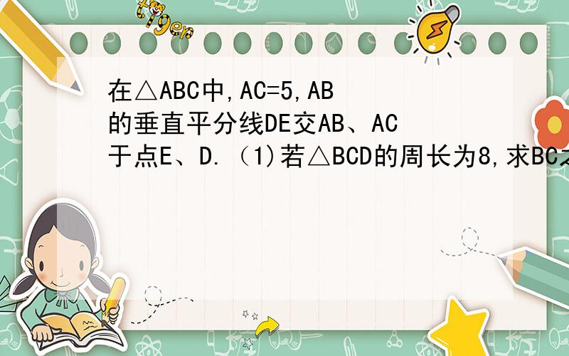 在△ABC中,AC=5,AB的垂直平分线DE交AB、AC于点E、D.（1)若△BCD的周长为8,求BC之长.