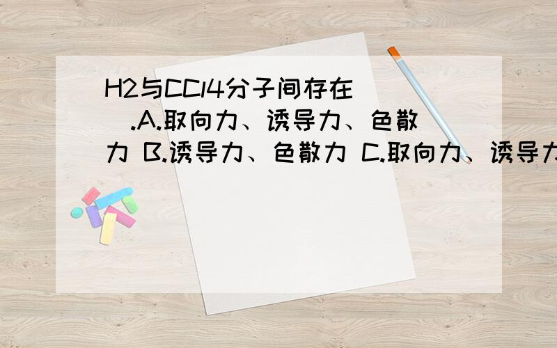 H2与CCl4分子间存在（ ）.A.取向力、诱导力、色散力 B.诱导力、色散力 C.取向力、诱导力 D.色散力