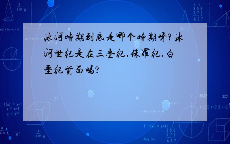 冰河时期到底是哪个时期呀?冰河世纪是在三叠纪,侏罗纪,白垩纪前面吗?