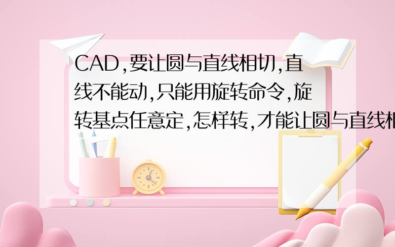 CAD,要让圆与直线相切,直线不能动,只能用旋转命令,旋转基点任意定,怎样转,才能让圆与直线相切?