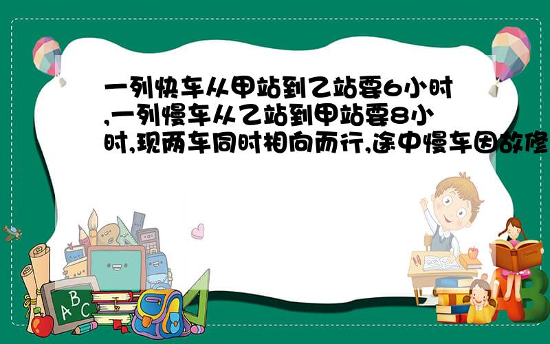 一列快车从甲站到乙站要6小时,一列慢车从乙站到甲站要8小时,现两车同时相向而行,途中慢车因故修理2小时,在离开中点处15