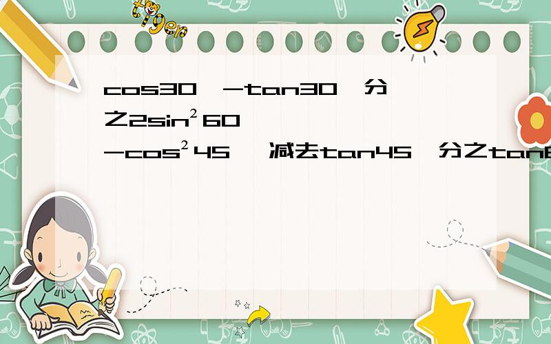 cos30°-tan30°分之2sin²60°-cos²45° 减去tan45°分之tan60°怎么