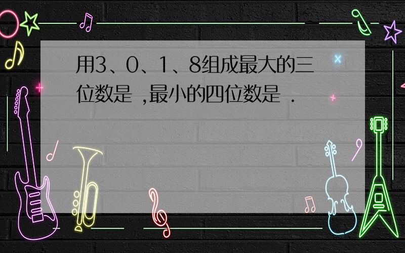 用3、0、1、8组成最大的三位数是 ,最小的四位数是 .