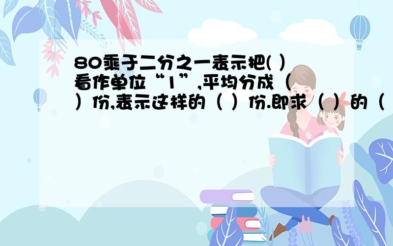 80乘于二分之一表示把( ）看作单位“1”,平均分成（ ）份,表示这样的（ ）份.即求（ ）的（ ）是多少