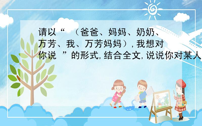 请以“ （爸爸、妈妈、奶奶、万芳、我、万芳妈妈）,我想对你说 ”的形式,结合全文,说说你对某人的看法