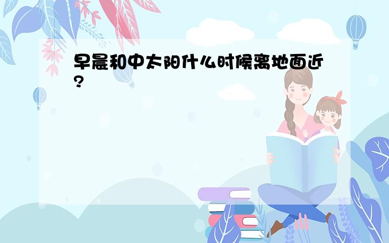 早晨和中太阳什么时候离地面近?