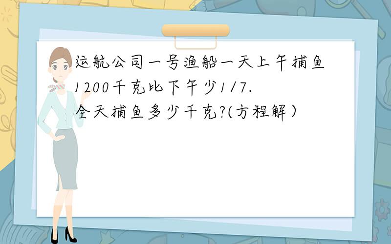 运航公司一号渔船一天上午捕鱼1200千克比下午少1/7.全天捕鱼多少千克?(方程解）